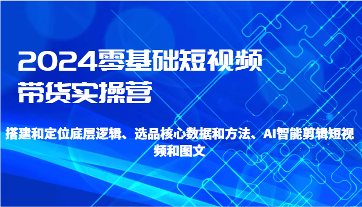 2024零基础短视频卖货实际操作营-搭建和精准定位底层思维、选款核心业务与方法、AI智能剪辑