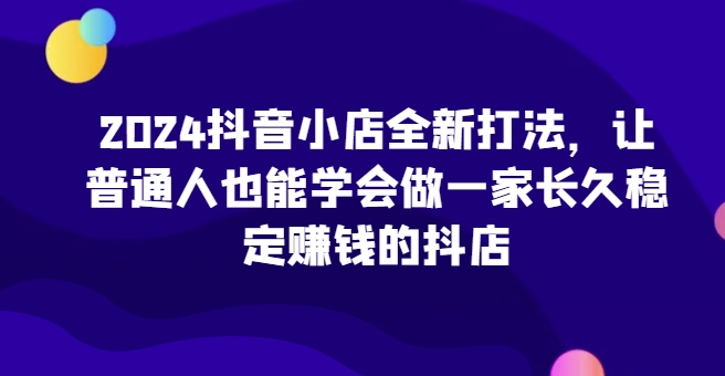 2024抖店全新升级玩法，让普通人也可以学会做一家长期稳定赚钱的抖音小店（升级）