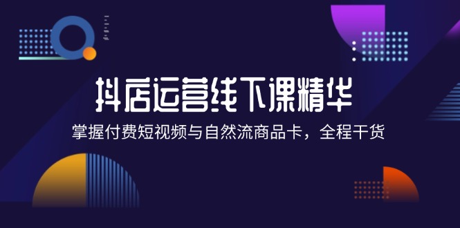 （12415期）抖店进阶线下课精华：掌握付费短视频与自然流商品卡，全程干货！