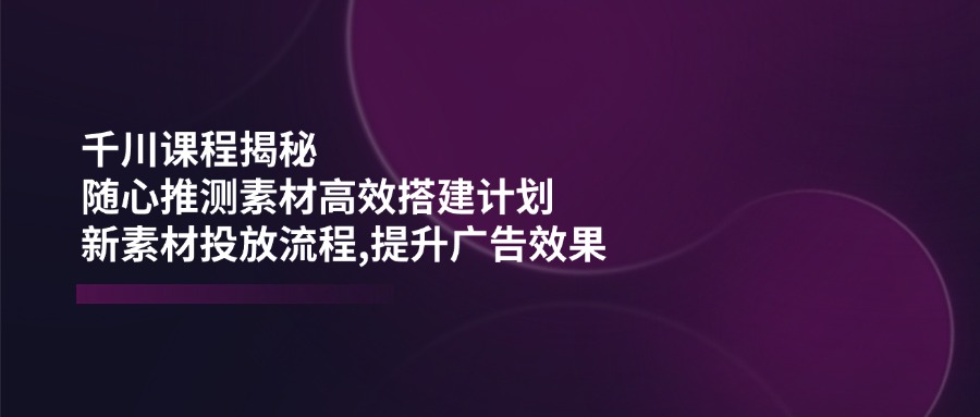 （14317期）巨量千川课程内容揭密：随心所欲推断素材内容高效率构建方案,新创意推广步骤,提高广告效应