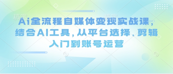 Ai全过程自媒体变现实战演练课，融合AI专用工具，从平台选择、视频剪辑入门到抖音号运营